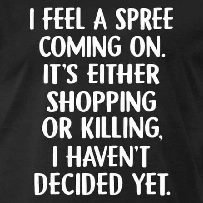 I FEEL A SPREE COMING ON. IT'S EITHER SHOPPING OR KILLING, I HAVEN'T DECIDED YET